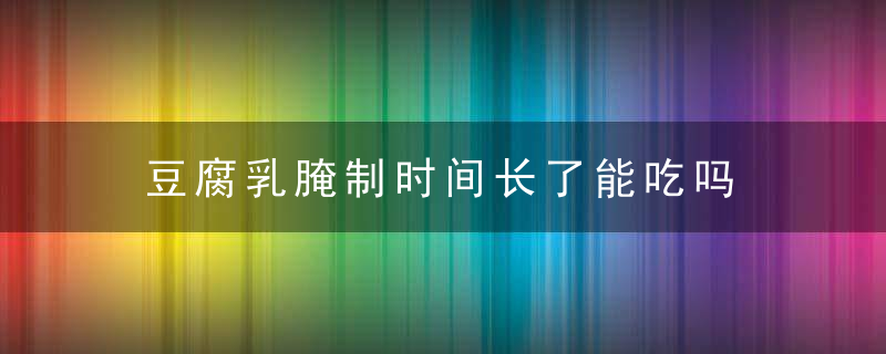 豆腐乳腌制时间长了能吃吗 豆腐乳腌制时间长了能不能吃